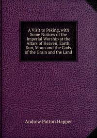 A Visit to Peking, with Some Notices of the Imperial Worship at the Altars of Heaven, Earth, Sun, Moon and the Gods of the Grain and the Land