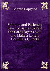Solitaire and Patience: Seventy Games to Test the Card Player's Skill and Make a Lonely Hour Pass Quickly