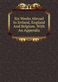 Six Weeks Abroad In Ireland, England And Belgium. With An Appendix