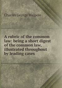 A rubric of the common law: being a short digest of the common law, illustrated throughout by leading cases