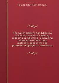 The watch jobber's handybook: A practical manual on cleaning, repairing, &amp; adjusting : embracing information on the tools, materials, appliances and processes employed in watchwork