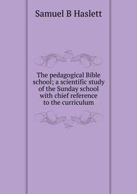 The pedagogical Bible school; a scientific study of the Sunday school with chief reference to the curriculum