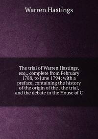 The trial of Warren Hastings, esq., complete from February 1788, to June 1794; with a preface, containing the history of the origin of the . the trial, and the debate in the House of C