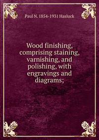 Wood finishing, comprising staining, varnishing, and polishing, with engravings and diagrams;