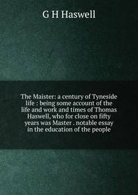 The Maister: a century of Tyneside life : being some account of the life and work and times of Thomas Haswell, who for close on fifty years was Master . notable essay in the education of the people