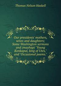 Our presidents' mothers, wives and daughters; Some Washington sermons and (mayhap) "Young Konkaput, king of Utes," and "Occasional poems."