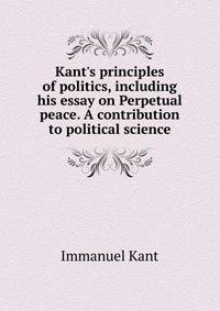 Kant's principles of politics, including his essay on Perpetual peace. A contribution to political science