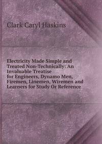 Electricity Made Simple and Treated Non-Technically: An Invaluable Treatise for Engineers, Dynamo Men, Firemen, Linemen, Wiremen and Learners for Study Or Reference