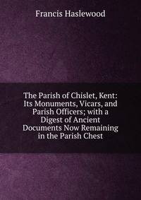 The Parish of Chislet, Kent: Its Monuments, Vicars, and Parish Officers; with a Digest of Ancient Documents Now Remaining in the Parish Chest