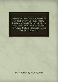 M'culloch's Universal Gazetteer: A Dictionary, Geographical, Statistical, and Historical, of the Various Countries, Places, and Principal Natural Objects in the World, Volume 1