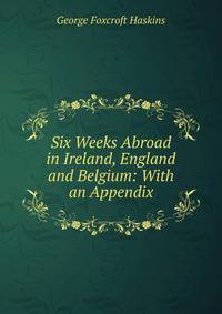 Six Weeks Abroad in Ireland, England and Belgium: With an Appendix