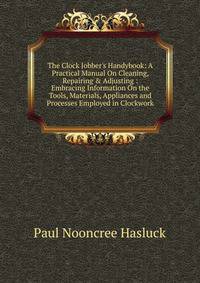 The Clock Jobber's Handybook: A Practical Manual On Cleaning, Repairing &amp; Adjusting : Embracing Information On the Tools, Materials, Appliances and Processes Employed in Clockwork