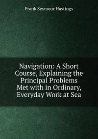 Navigation: A Short Course, Explaining the Principal Problems Met with in Ordinary, Everyday Work at Sea