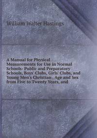 A Manual for Physical Measurements for Use in Normal Schools: Public and Preparatory Schools, Boys' Clubs, Girls' Clubs, and Young Men's Christian . Age and Sex from Five to Twenty Years, and