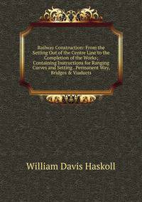 Railway Construction: From the Setting Out of the Centre Line to the Completion of the Works; Containing Instructions for Ranging Curves and Setting . Permanent Way, Bridges &amp; Viaducts.