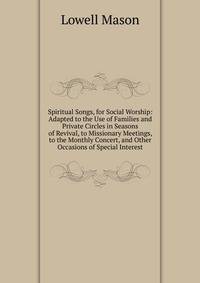 Spiritual Songs, for Social Worship: Adapted to the Use of Families and Private Circles in Seasons of Revival, to Missionary Meetings, to the Monthly Concert, and Other Occasions of Special Interest