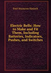 Electric Bells: How to Make and Fit Them, Including Batteries, Indicators, Pushes, and Switches