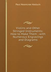 Violins and Other Stringed Instruments: How to Make Them ; with Numerous Engravings and Diagrams