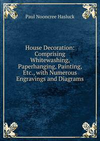 House Decoration: Comprising Whitewashing, Paperhanging, Painting, Etc., with Numerous Engravings and Diagrams
