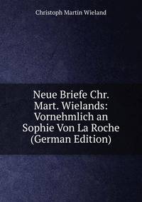 Neue Briefe Chr. Mart. Wielands: Vornehmlich an Sophie Von La Roche (German Edition)