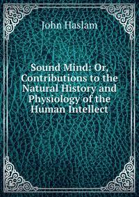 Sound Mind: Or, Contributions to the Natural History and Physiology of the Human Intellect