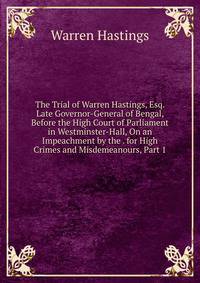 The Trial of Warren Hastings, Esq. Late Governor-General of Bengal, Before the High Court of Parliament in Westminster-Hall, On an Impeachment by the . for High Crimes and Misdemeanours, Part 1