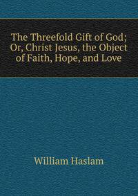 The Threefold Gift of God; Or, Christ Jesus, the Object of Faith, Hope, and Love