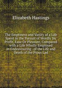 The Emptiness and Vanity of a Life Spent in the Pursuit of Wordly Sic Profit, Ease Or Pleasure, Compared with a Life Wholly Employed in Endeavouring . of the Life and Death of the Pious Lad