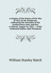 A chapter of the history of the War of 1812 in the Northwest: embracing the surrender of the northwestern army and fort, at Detroit, August 16, 1812 ; . of the celebrated Indian chief Tecumseh