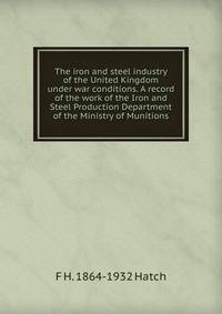 The iron and steel industry of the United Kingdom under war conditions. A record of the work of the Iron and Steel Production Department of the Ministry of Munitions