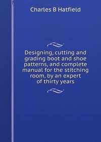 Designing, cutting and grading boot and shoe patterns, and complete manual for the stitching room, by an expert of thirty years
