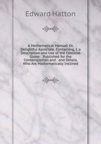 A Mathematical Manual: Or, Delightful Associate. Containing, I. a Description and Use of the Celestial Globe: . Published for the Contemplation and . and Others, Who Are Mathematically Inclined