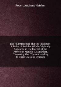 The Pharmacopeia and the Physician: A Series of Articles Which Originally Appeared in the Journal of the American Medical Association, Discussing the . Them According to Their Uses and Describi