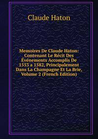 Memoires De Claude Haton: Contenant Le Recit Des Evenements Accomplis De 1553 a 1582, Principalement Dans La Champagne Et La Brie, Volume 2 (French Edition)