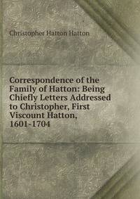 Correspondence of the Family of Hatton: Being Chiefly Letters Addressed to Christopher, First Viscount Hatton, 1601-1704