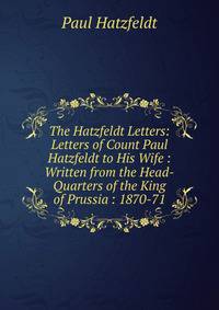 The Hatzfeldt Letters: Letters of Count Paul Hatzfeldt to His Wife : Written from the Head-Quarters of the King of Prussia : 1870-71