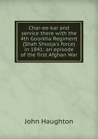Char-ee-kar and service there with the 4th Goorkha Regiment (Shah Shooja's force) in 1841: an episode of the first Afghan War