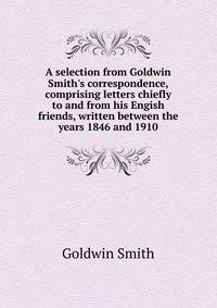 A selection from Goldwin Smith's correspondence, comprising letters chiefly to and from his Engish friends, written between the years 1846 and 1910