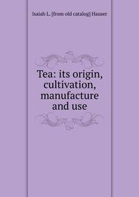 Tea: its origin, cultivation, manufacture and use