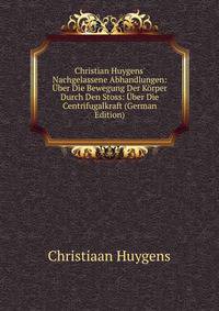 Christian Huygens' Nachgelassene Abhandlungen: ?ber Die Bewegung Der K?rper Durch Den Stoss: ?ber Die Centrifugalkraft (German Edition)