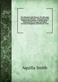 The Blowpipe Vade Macum: The Blowpipe Characters of Minerals : Deduced from the Original Observations of Aquilla Smith ; Alphabetically Arranged and Edited by Samuel Haughton and Robert H. Scott
