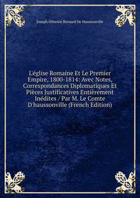 L'?glise Romaine Et Le Premier Empire, 1800-1814: Avec Notes, Correspondances Diplomatiques Et Pi?ces Justificatives Enti?rement In?dites / Par M. Le Comte D'haussonville (French Edition)