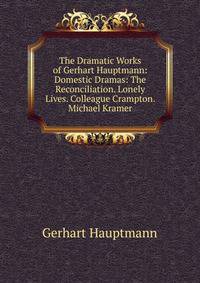The Dramatic Works of Gerhart Hauptmann: Domestic Dramas: The Reconciliation. Lonely Lives. Colleague Crampton. Michael Kramer