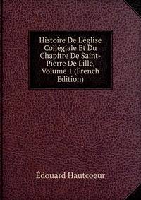 Histoire De L'?glise Coll?giale Et Du Chapitre De Saint-Pierre De Lille, Volume 1 (French Edition)