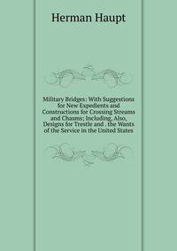Military Bridges: With Suggestions for New Expedients and Constructions for Crossing Streams and Chasms; Including, Also, Designs for Trestle and . the Wants of the Service in the United States