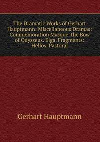 The Dramatic Works of Gerhart Hauptmann: Miscellaneous Dramas: Commemoration Masque. the Bow of Odysseus. Elga. Fragments: Hellos. Pastoral