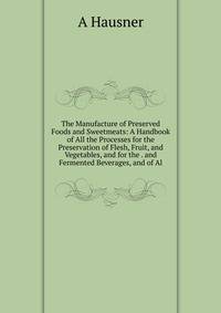 The Manufacture of Preserved Foods and Sweetmeats: A Handbook of All the Processes for the Preservation of Flesh, Fruit, and Vegetables, and for the . and Fermented Beverages, and of Al