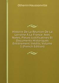 Histoire De La Reunion De La Lorraine A La France: Avec Notes, Pieces Justificatives Et Documents Historiques Entierement Inedits, Volume 1 (French Edition)