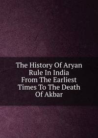 The History Of Aryan Rule In India From The Earliest Times To The Death Of Akbar