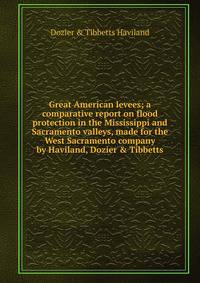 Great American levees; a comparative report on flood protection in the Mississippi and Sacramento valleys, made for the West Sacramento company by Haviland, Dozier &amp; Tibbetts